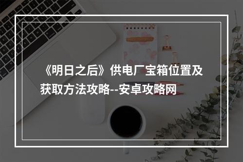 《明日之后》供电厂宝箱位置及获取方法攻略--安卓攻略网