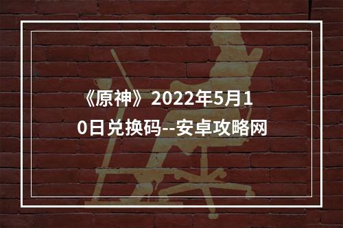 《原神》2022年5月10日兑换码--安卓攻略网