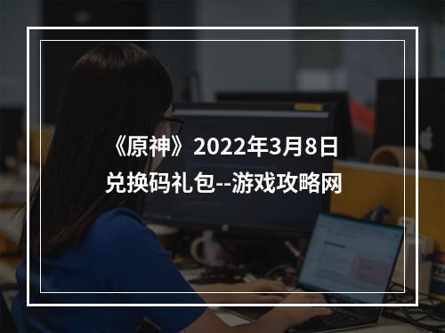 《原神》2022年3月8日兑换码礼包--游戏攻略网