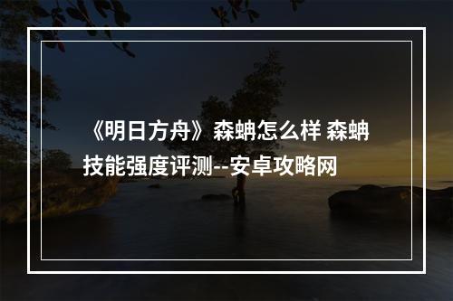 《明日方舟》森蚺怎么样 森蚺技能强度评测--安卓攻略网