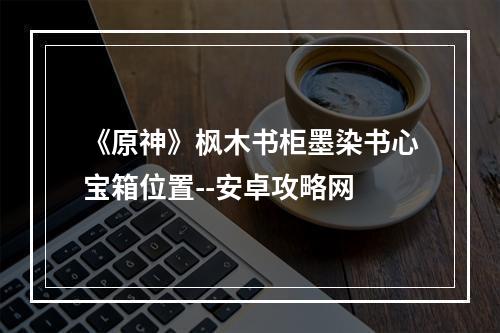 《原神》枫木书柜墨染书心宝箱位置--安卓攻略网