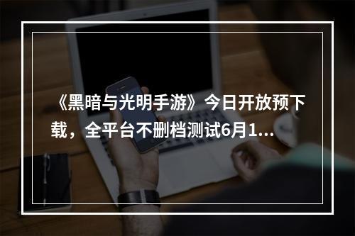 《黑暗与光明手游》今日开放预下载，全平台不删档测试6月10日开启--游戏攻略网