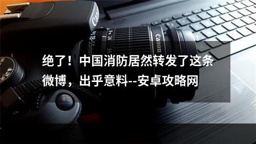 绝了！中国消防居然转发了这条微博，出乎意料--安卓攻略网