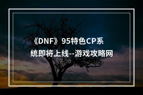 《DNF》95特色CP系统即将上线--游戏攻略网