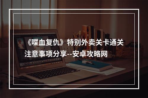 《喋血复仇》特别外卖关卡通关注意事项分享--安卓攻略网