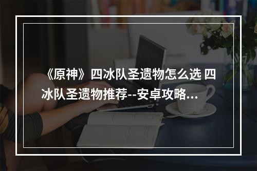 《原神》四冰队圣遗物怎么选 四冰队圣遗物推荐--安卓攻略网