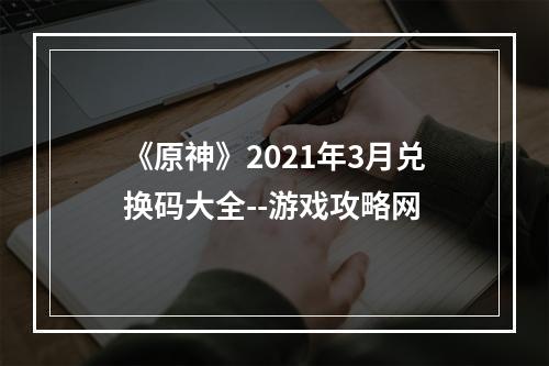 《原神》2021年3月兑换码大全--游戏攻略网