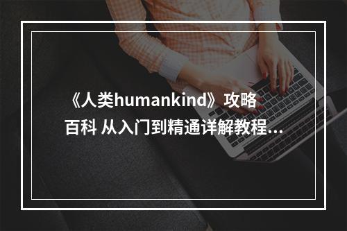 《人类humankind》攻略百科 从入门到精通详解教程攻略--安卓攻略网