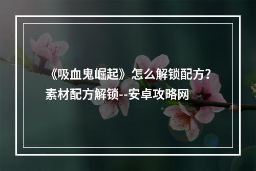 《吸血鬼崛起》怎么解锁配方？素材配方解锁--安卓攻略网