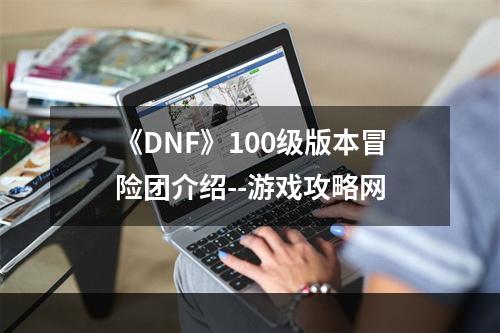 《DNF》100级版本冒险团介绍--游戏攻略网