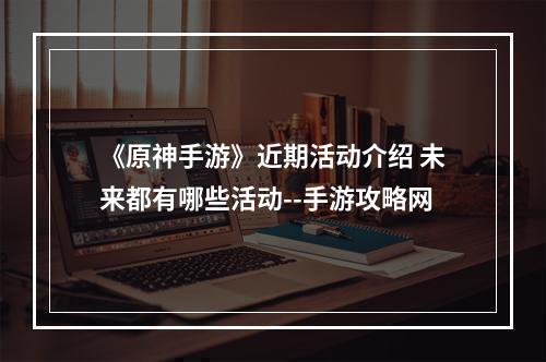 《原神手游》近期活动介绍 未来都有哪些活动--手游攻略网