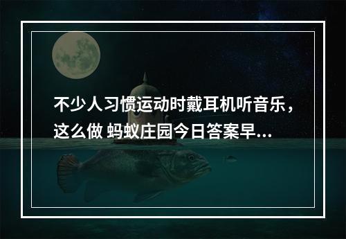 不少人习惯运动时戴耳机听音乐，这么做 蚂蚁庄园今日答案早知道5月6日--手游攻略网