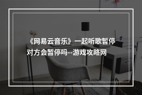 《网易云音乐》一起听歌暂停对方会暂停吗--游戏攻略网