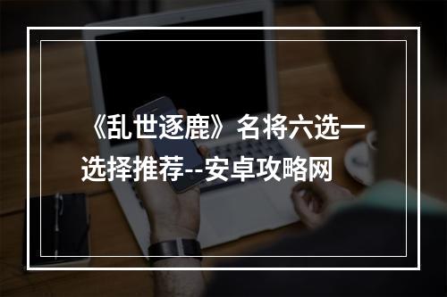 《乱世逐鹿》名将六选一选择推荐--安卓攻略网