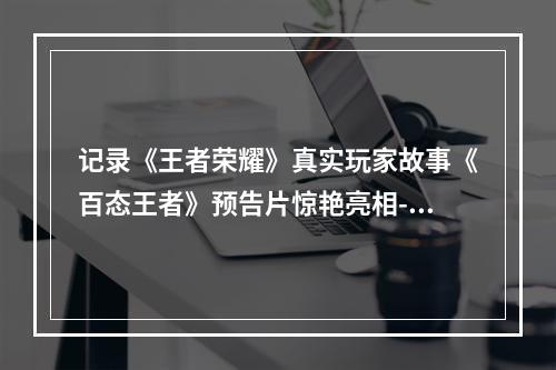 记录《王者荣耀》真实玩家故事《百态王者》预告片惊艳亮相--安卓攻略网