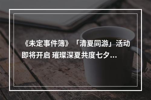 《未定事件簿》「清夏同游」活动即将开启 璀璨深夏共度七夕--安卓攻略网