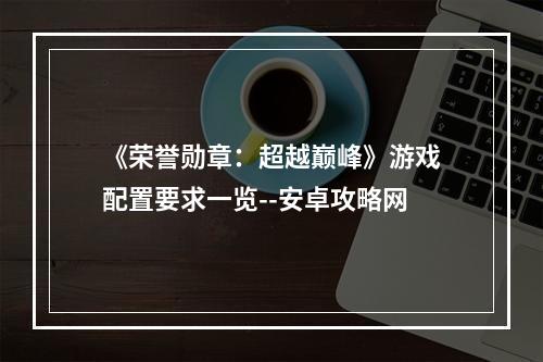 《荣誉勋章：超越巅峰》游戏配置要求一览--安卓攻略网