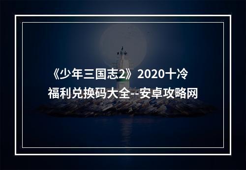 《少年三国志2》2020十冷福利兑换码大全--安卓攻略网