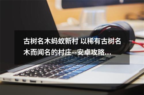 古树名木蚂蚁新村 以稀有古树名木而闻名的村庄--安卓攻略网