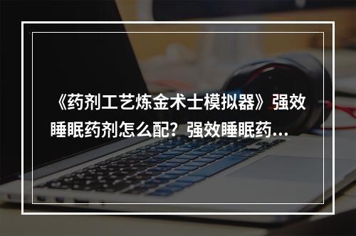 《药剂工艺炼金术士模拟器》强效睡眠药剂怎么配？强效睡眠药剂配方--手游攻略网