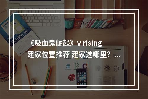 《吸血鬼崛起》v rising建家位置推荐 建家选哪里？--游戏攻略网