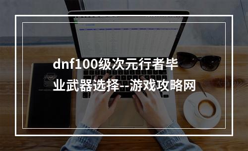 dnf100级次元行者毕业武器选择--游戏攻略网