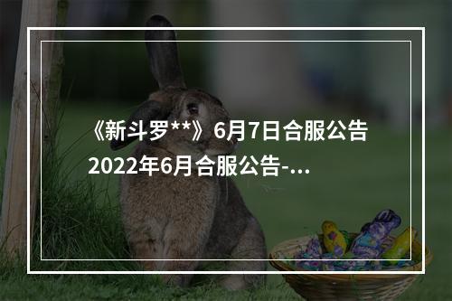 《新斗罗**》6月7日合服公告 2022年6月合服公告--游戏攻略网