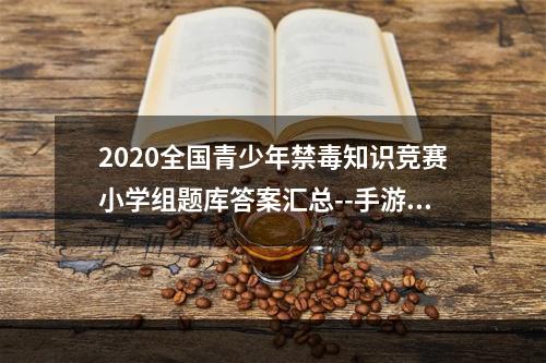 2020全国青少年禁毒知识竞赛小学组题库答案汇总--手游攻略网