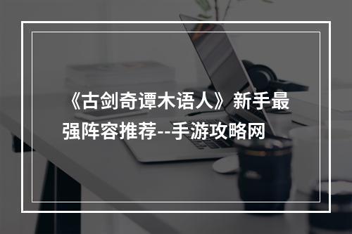 《古剑奇谭木语人》新手最强阵容推荐--手游攻略网