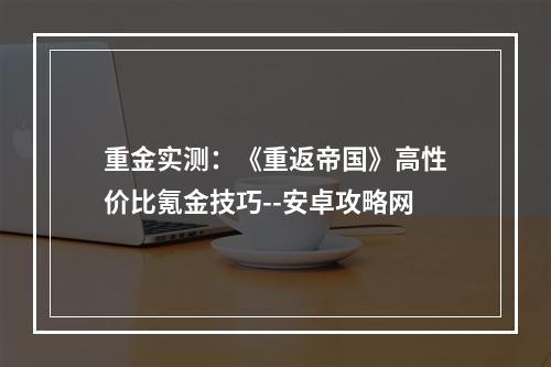 重金实测：《重返帝国》高性价比氪金技巧--安卓攻略网