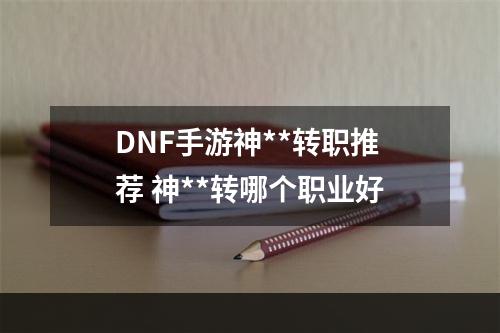 DNF手游神**转职推荐 神**转哪个职业好