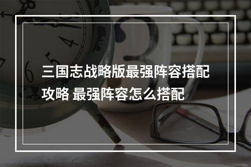 三国志战略版最强阵容搭配攻略 最强阵容怎么搭配