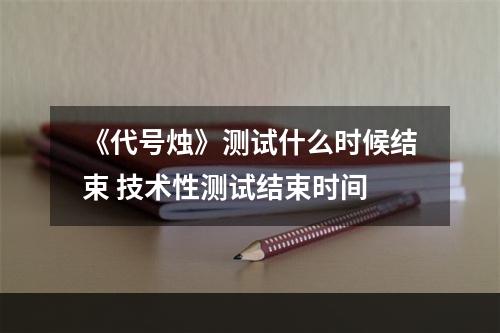 《代号烛》测试什么时候结束 技术性测试结束时间