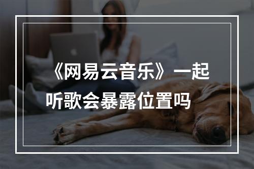 《网易云音乐》一起听歌会暴露位置吗