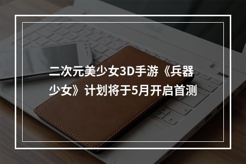 二次元美少女3D手游《兵器少女》计划将于5月开启首测