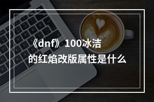 《dnf》100冰洁的红焰改版属性是什么