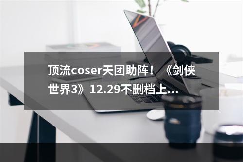 顶流coser天团助阵！《剑侠世界3》12.29不删档上线