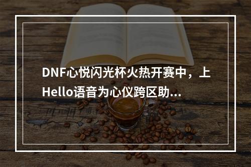 DNF心悦闪光杯火热开赛中，上Hello语音为心仪跨区助力，奖励拿不停！