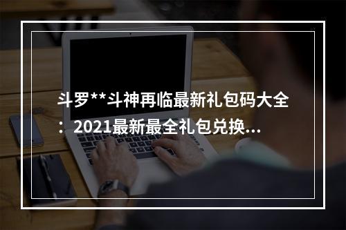 斗罗**斗神再临最新礼包码大全：2021最新最全礼包兑换码[多图]