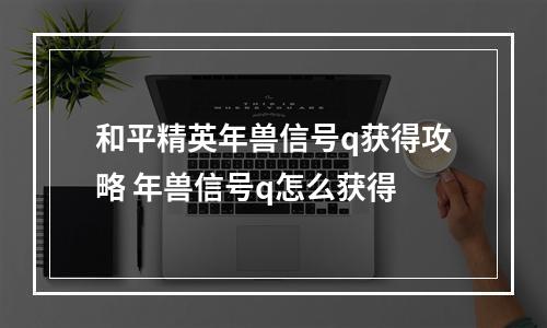 和平精英年兽信号q获得攻略 年兽信号q怎么获得