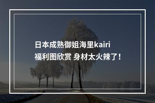 日本成熟御姐海里kairi福利图欣赏 身材太火辣了！