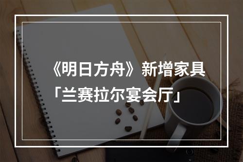 《明日方舟》新增家具「兰赛拉尔宴会厅」