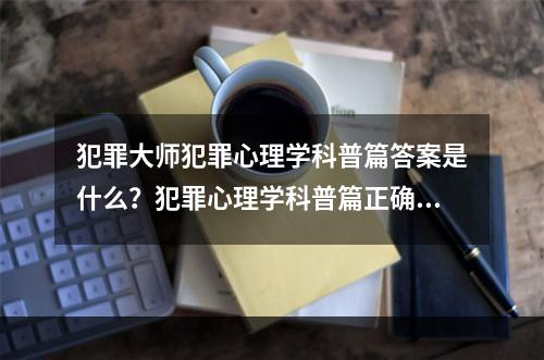 犯罪大师犯罪心理学科普篇答案是什么？犯罪心理学科普篇正确答案解析[多图]