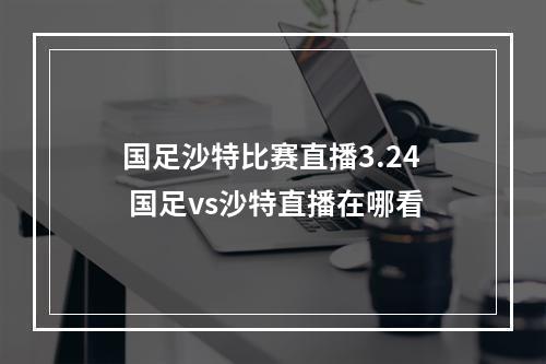 国足沙特比赛直播3.24 国足vs沙特直播在哪看