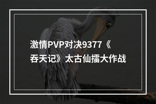 激情PVP对决9377《吞天记》太古仙擂大作战