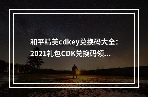 和平精英cdkey兑换码大全：2021礼包CDK兑换码领取免费[多图]