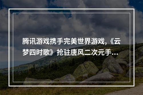 腾讯游戏携手完美世界游戏,《云梦四时歌》抢驻唐风二次元手游市场