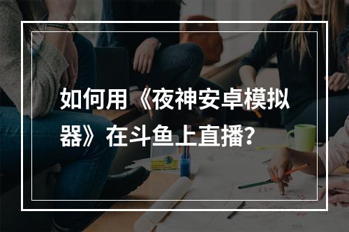 如何用《夜神安卓模拟器》在斗鱼上直播？