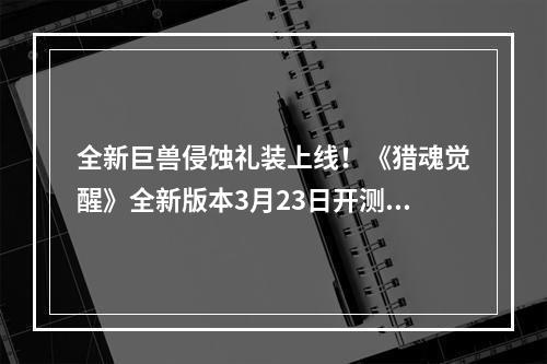 全新巨兽侵蚀礼装上线！《猎魂觉醒》全新版本3月23日开测！