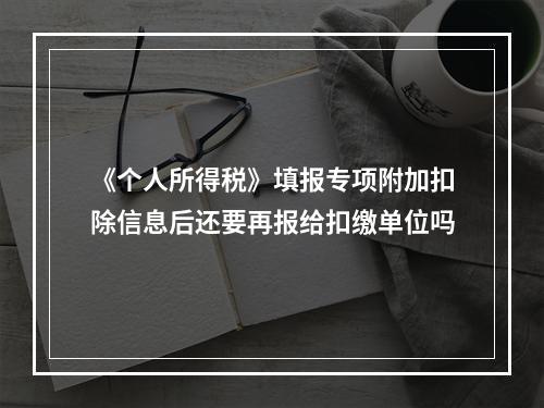 《个人所得税》填报专项附加扣除信息后还要再报给扣缴单位吗